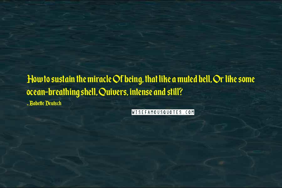 Babette Deutsch Quotes: How to sustain the miracle Of being, that like a muted bell, Or like some ocean-breathing shell, Quivers, intense and still?