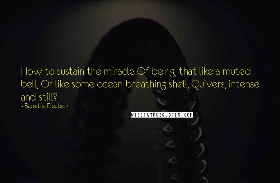 Babette Deutsch Quotes: How to sustain the miracle Of being, that like a muted bell, Or like some ocean-breathing shell, Quivers, intense and still?