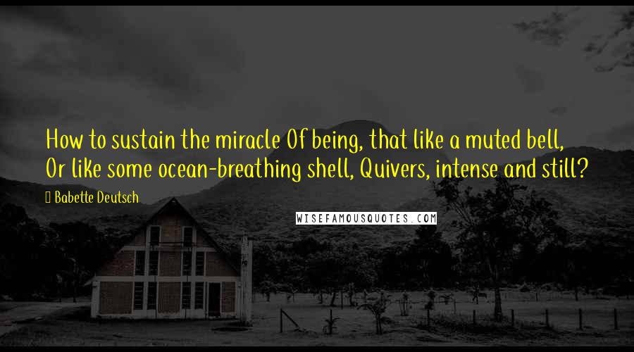 Babette Deutsch Quotes: How to sustain the miracle Of being, that like a muted bell, Or like some ocean-breathing shell, Quivers, intense and still?