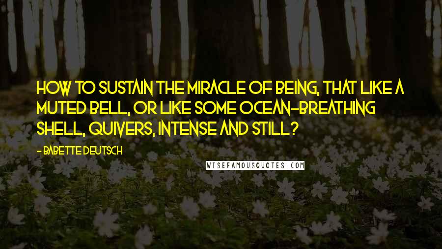 Babette Deutsch Quotes: How to sustain the miracle Of being, that like a muted bell, Or like some ocean-breathing shell, Quivers, intense and still?