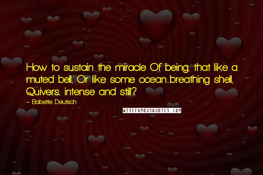 Babette Deutsch Quotes: How to sustain the miracle Of being, that like a muted bell, Or like some ocean-breathing shell, Quivers, intense and still?