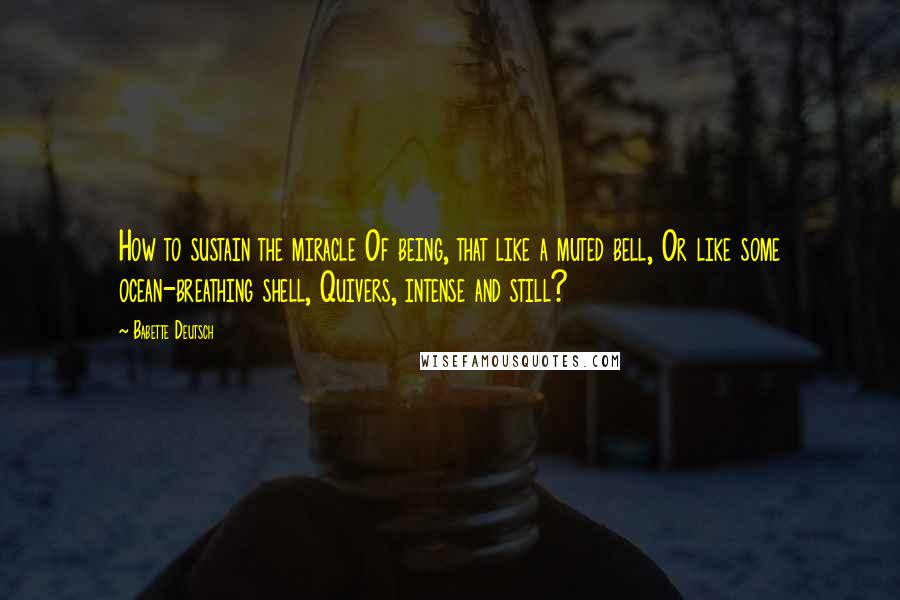 Babette Deutsch Quotes: How to sustain the miracle Of being, that like a muted bell, Or like some ocean-breathing shell, Quivers, intense and still?