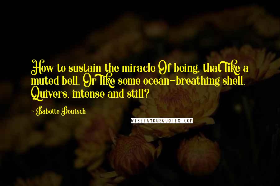 Babette Deutsch Quotes: How to sustain the miracle Of being, that like a muted bell, Or like some ocean-breathing shell, Quivers, intense and still?