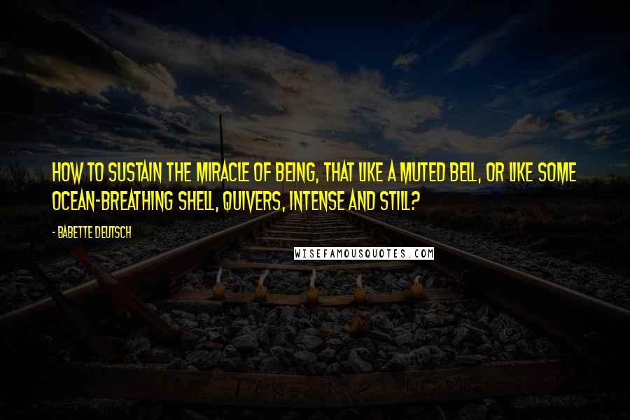 Babette Deutsch Quotes: How to sustain the miracle Of being, that like a muted bell, Or like some ocean-breathing shell, Quivers, intense and still?