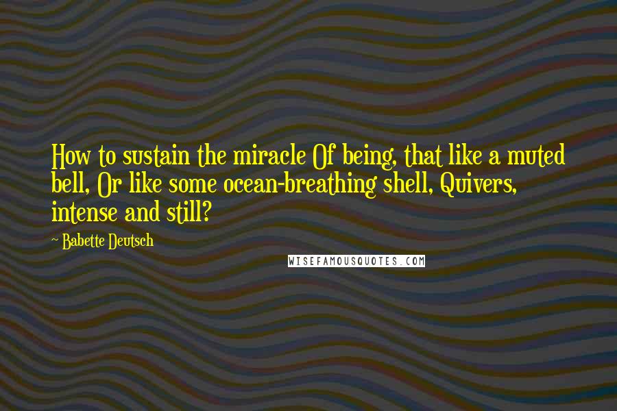 Babette Deutsch Quotes: How to sustain the miracle Of being, that like a muted bell, Or like some ocean-breathing shell, Quivers, intense and still?