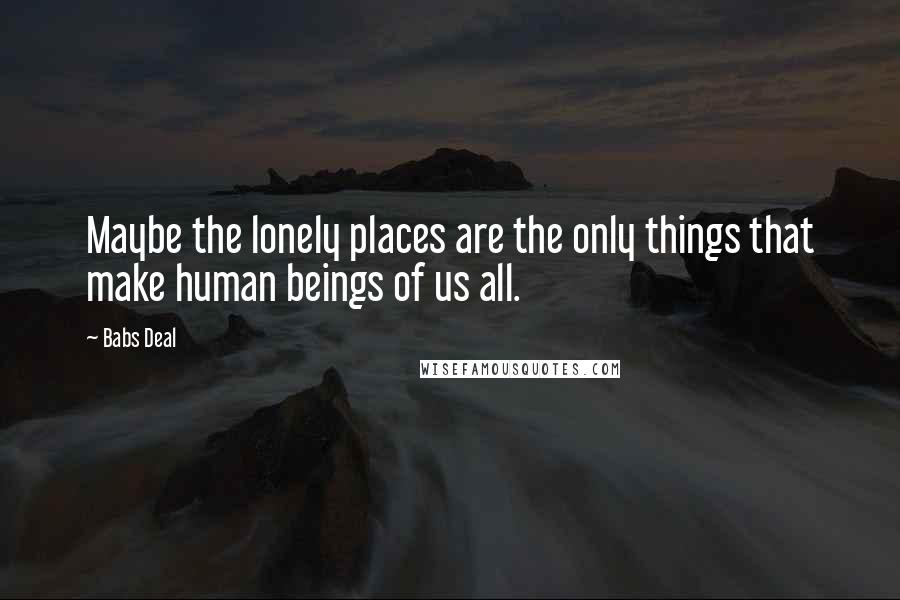 Babs Deal Quotes: Maybe the lonely places are the only things that make human beings of us all.