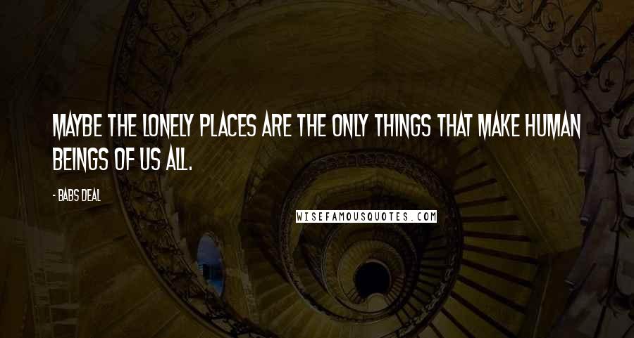 Babs Deal Quotes: Maybe the lonely places are the only things that make human beings of us all.