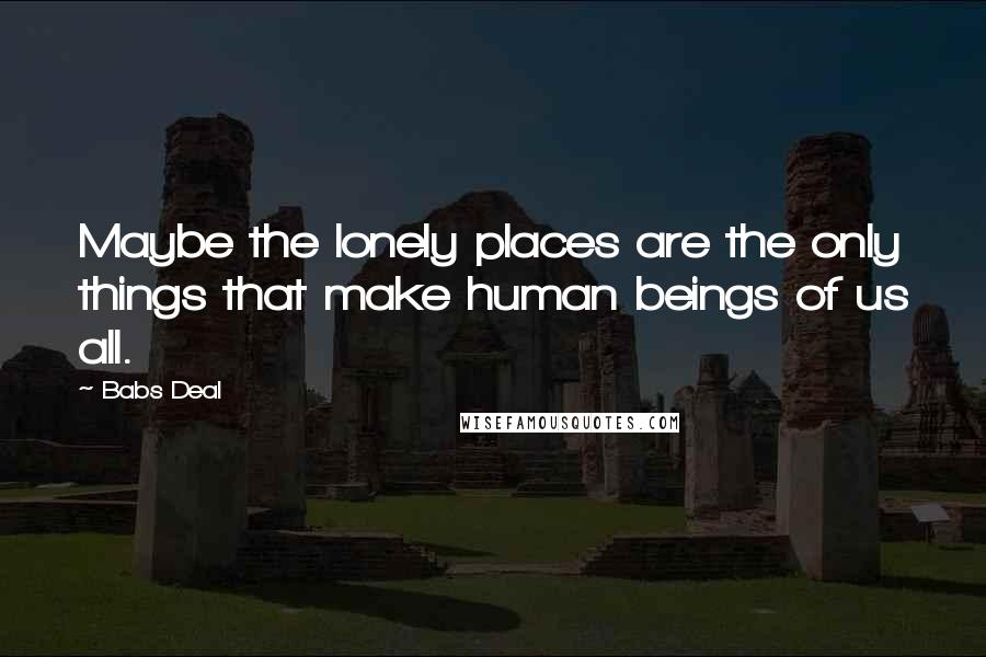 Babs Deal Quotes: Maybe the lonely places are the only things that make human beings of us all.