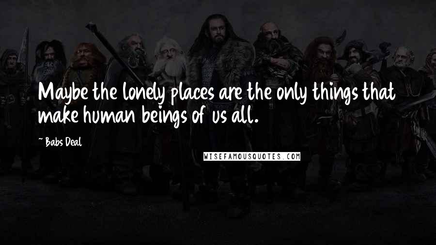 Babs Deal Quotes: Maybe the lonely places are the only things that make human beings of us all.