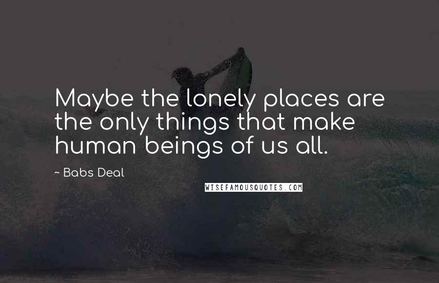 Babs Deal Quotes: Maybe the lonely places are the only things that make human beings of us all.