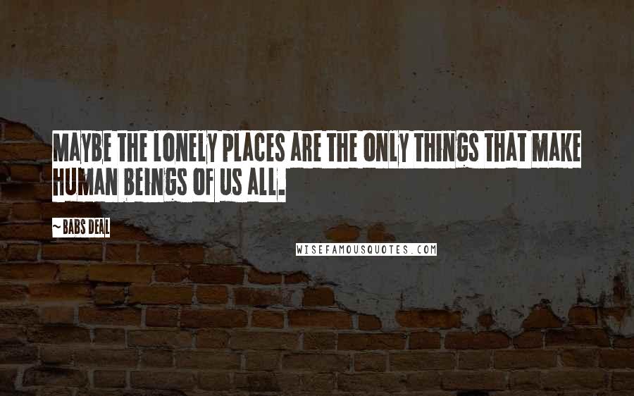 Babs Deal Quotes: Maybe the lonely places are the only things that make human beings of us all.