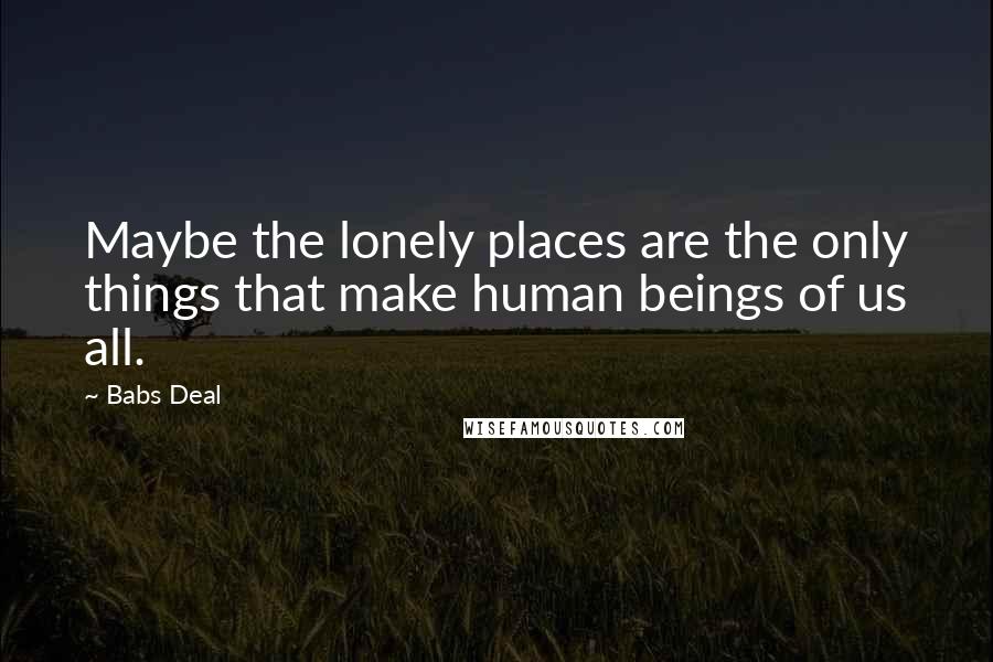 Babs Deal Quotes: Maybe the lonely places are the only things that make human beings of us all.