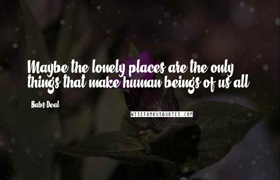 Babs Deal Quotes: Maybe the lonely places are the only things that make human beings of us all.