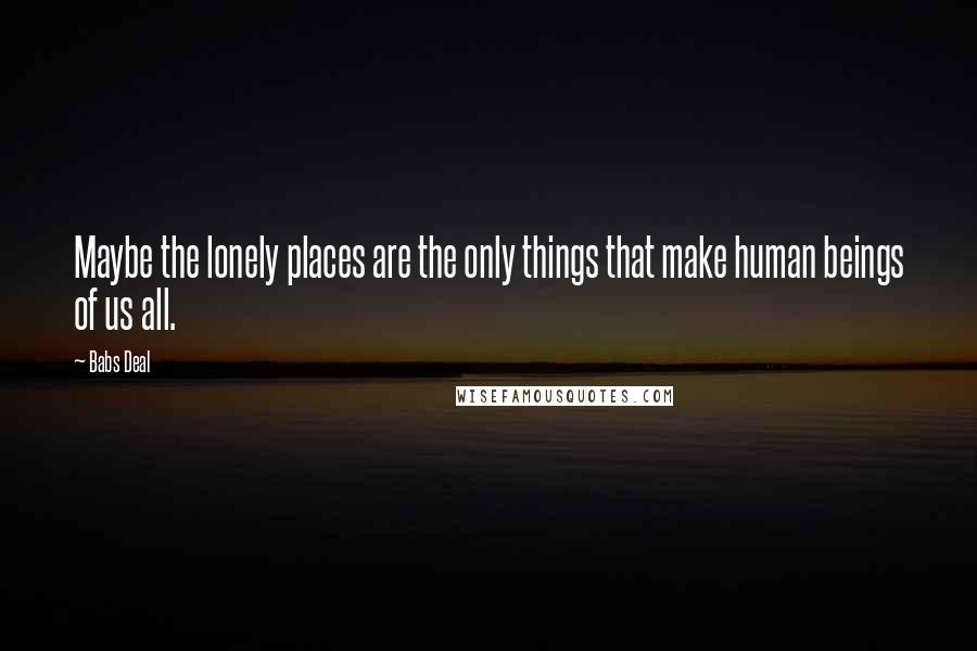 Babs Deal Quotes: Maybe the lonely places are the only things that make human beings of us all.