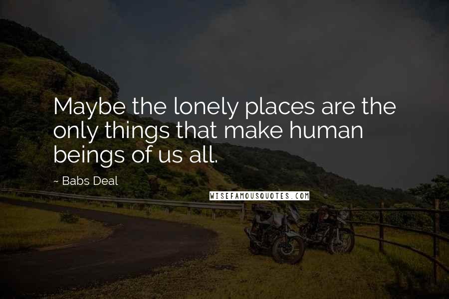 Babs Deal Quotes: Maybe the lonely places are the only things that make human beings of us all.