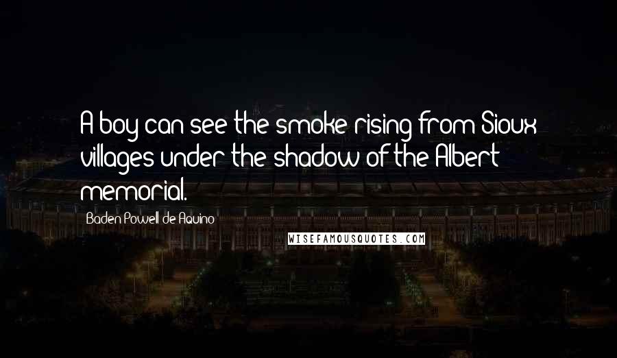 Baden Powell De Aquino Quotes: A boy can see the smoke rising from Sioux villages under the shadow of the Albert memorial.