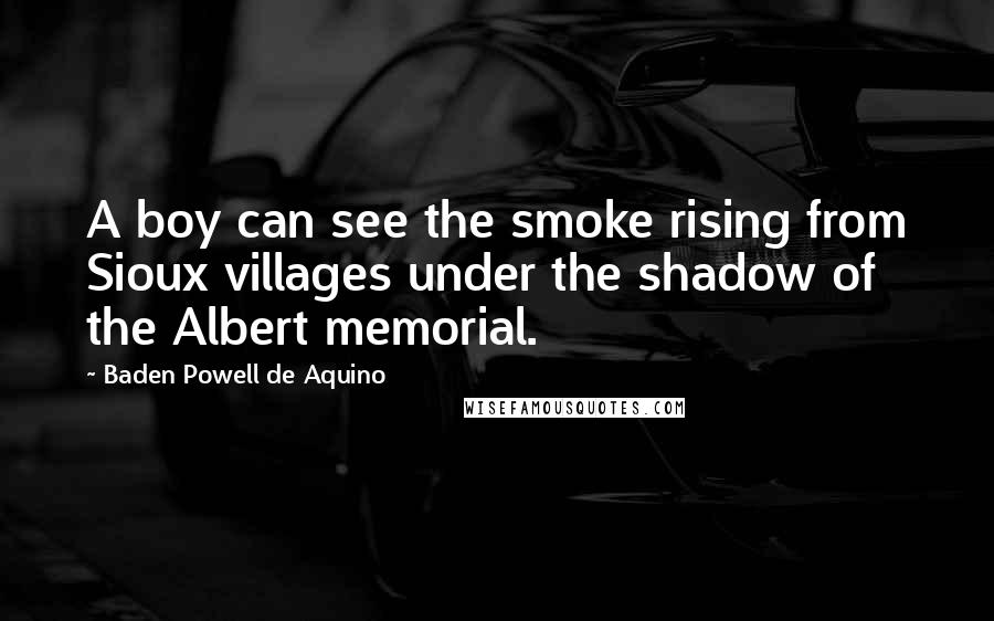 Baden Powell De Aquino Quotes: A boy can see the smoke rising from Sioux villages under the shadow of the Albert memorial.