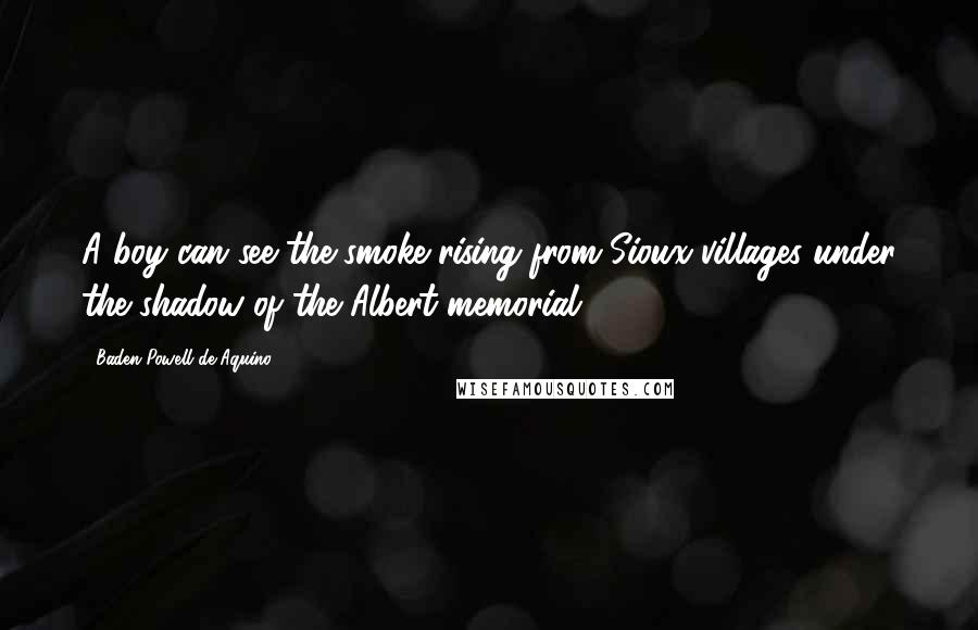 Baden Powell De Aquino Quotes: A boy can see the smoke rising from Sioux villages under the shadow of the Albert memorial.