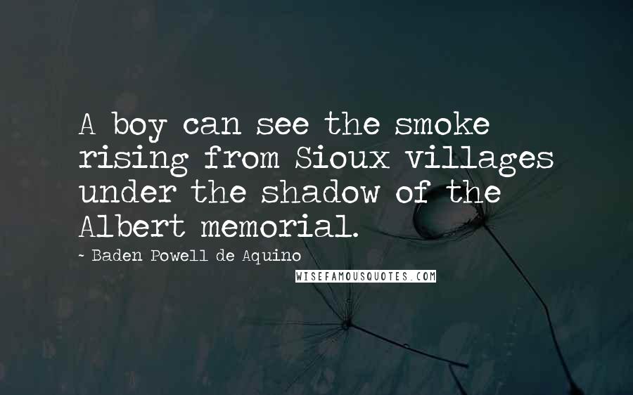 Baden Powell De Aquino Quotes: A boy can see the smoke rising from Sioux villages under the shadow of the Albert memorial.