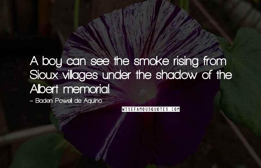 Baden Powell De Aquino Quotes: A boy can see the smoke rising from Sioux villages under the shadow of the Albert memorial.