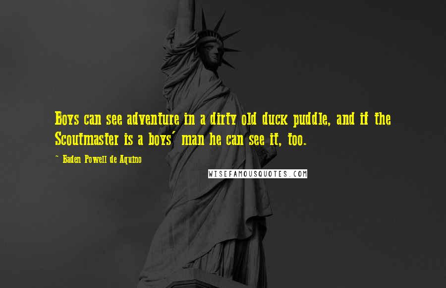 Baden Powell De Aquino Quotes: Boys can see adventure in a dirty old duck puddle, and if the Scoutmaster is a boys' man he can see it, too.