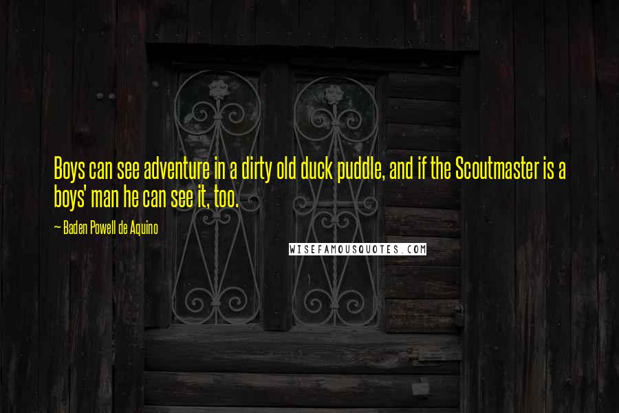 Baden Powell De Aquino Quotes: Boys can see adventure in a dirty old duck puddle, and if the Scoutmaster is a boys' man he can see it, too.