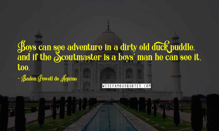 Baden Powell De Aquino Quotes: Boys can see adventure in a dirty old duck puddle, and if the Scoutmaster is a boys' man he can see it, too.