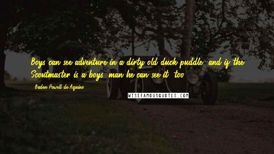 Baden Powell De Aquino Quotes: Boys can see adventure in a dirty old duck puddle, and if the Scoutmaster is a boys' man he can see it, too.
