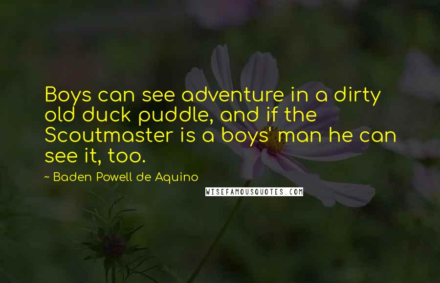 Baden Powell De Aquino Quotes: Boys can see adventure in a dirty old duck puddle, and if the Scoutmaster is a boys' man he can see it, too.