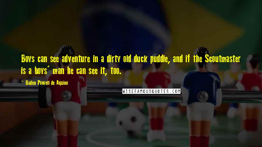 Baden Powell De Aquino Quotes: Boys can see adventure in a dirty old duck puddle, and if the Scoutmaster is a boys' man he can see it, too.