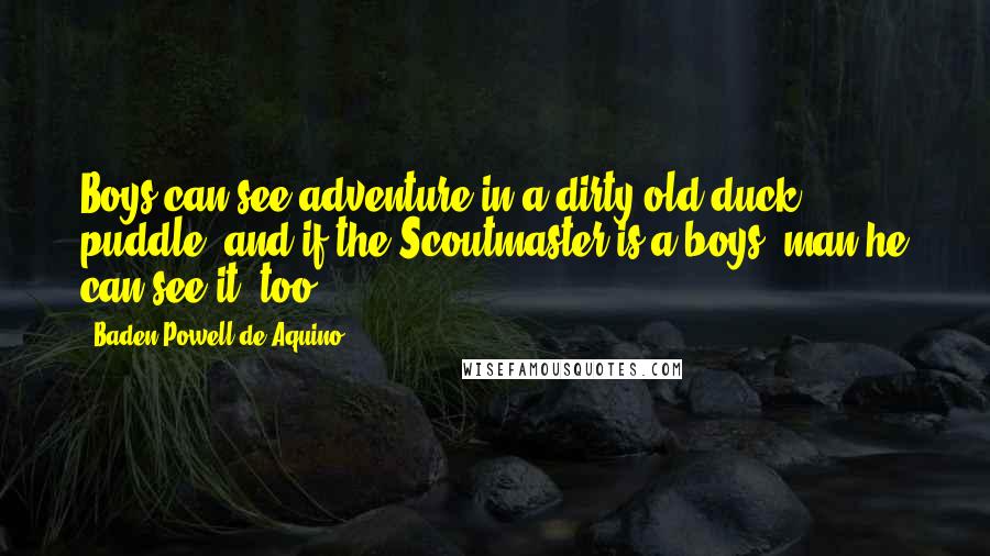 Baden Powell De Aquino Quotes: Boys can see adventure in a dirty old duck puddle, and if the Scoutmaster is a boys' man he can see it, too.