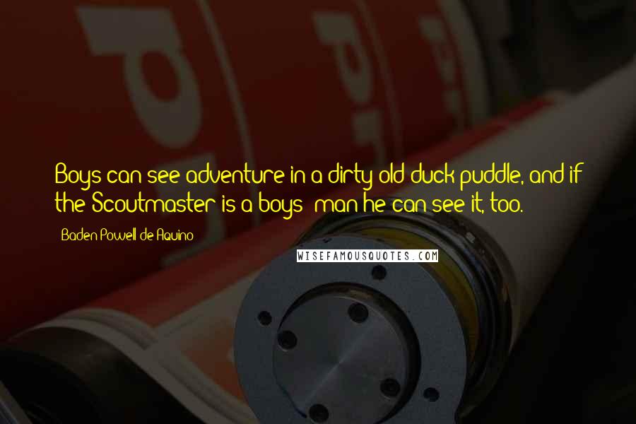 Baden Powell De Aquino Quotes: Boys can see adventure in a dirty old duck puddle, and if the Scoutmaster is a boys' man he can see it, too.