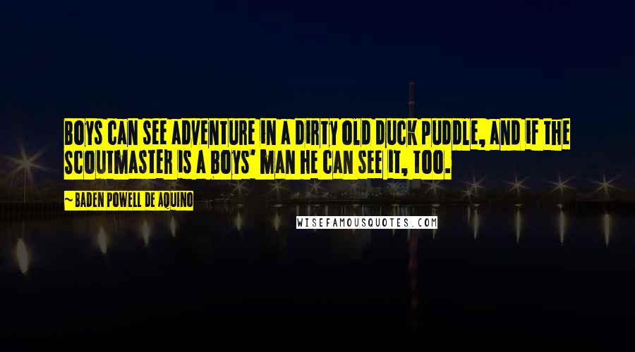 Baden Powell De Aquino Quotes: Boys can see adventure in a dirty old duck puddle, and if the Scoutmaster is a boys' man he can see it, too.