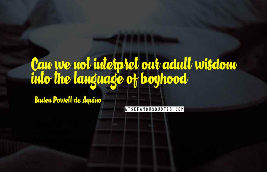 Baden Powell De Aquino Quotes: Can we not interpret our adult wisdom into the language of boyhood?