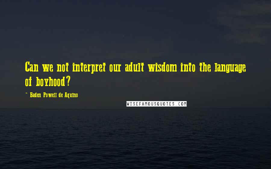 Baden Powell De Aquino Quotes: Can we not interpret our adult wisdom into the language of boyhood?