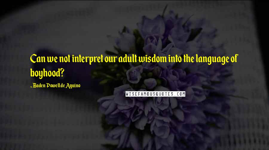 Baden Powell De Aquino Quotes: Can we not interpret our adult wisdom into the language of boyhood?