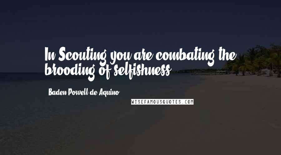 Baden Powell De Aquino Quotes: In Scouting you are combating the brooding of selfishness.