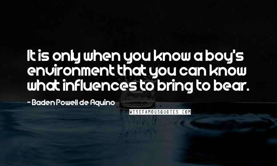 Baden Powell De Aquino Quotes: It is only when you know a boy's environment that you can know what influences to bring to bear.