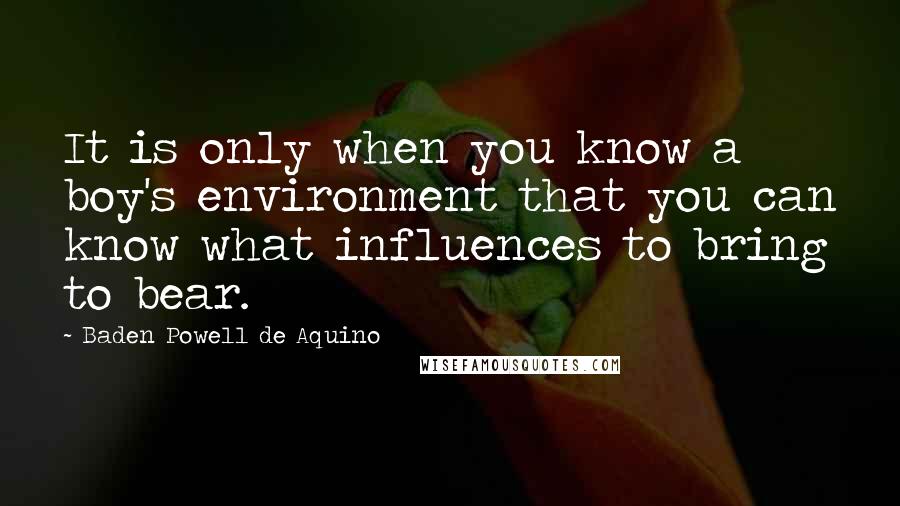 Baden Powell De Aquino Quotes: It is only when you know a boy's environment that you can know what influences to bring to bear.