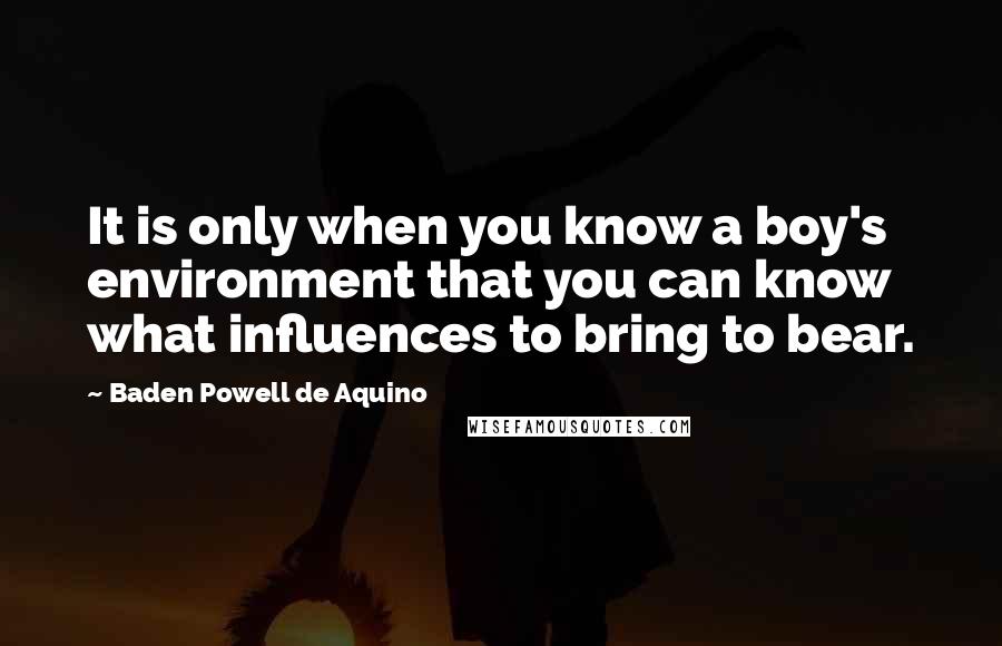 Baden Powell De Aquino Quotes: It is only when you know a boy's environment that you can know what influences to bring to bear.