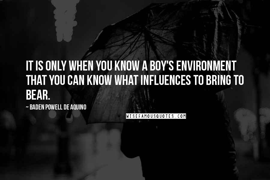 Baden Powell De Aquino Quotes: It is only when you know a boy's environment that you can know what influences to bring to bear.