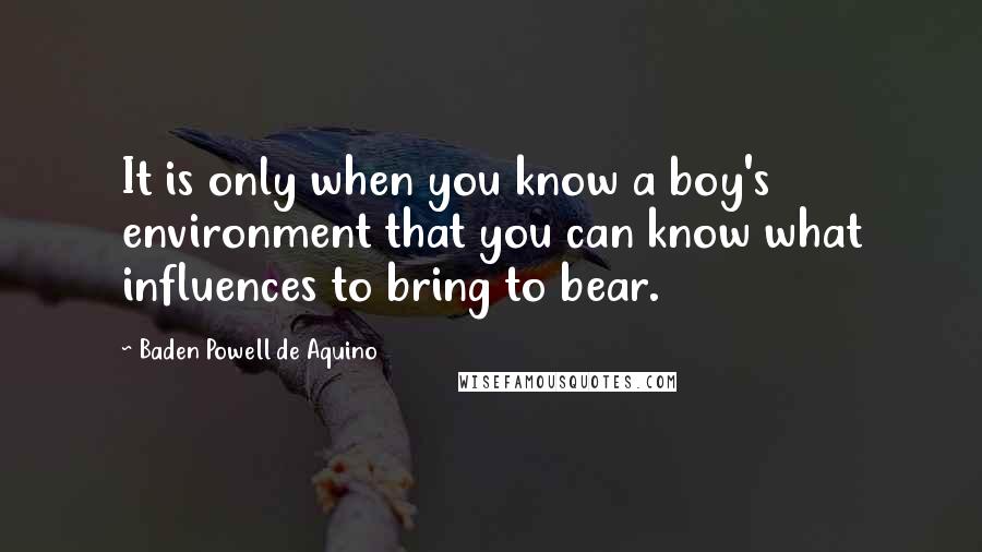 Baden Powell De Aquino Quotes: It is only when you know a boy's environment that you can know what influences to bring to bear.