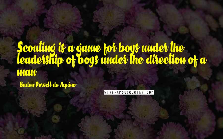 Baden Powell De Aquino Quotes: Scouting is a game for boys under the leadership of boys under the direction of a man.