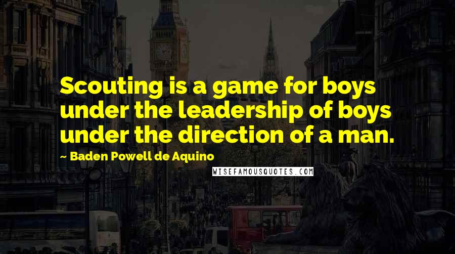 Baden Powell De Aquino Quotes: Scouting is a game for boys under the leadership of boys under the direction of a man.