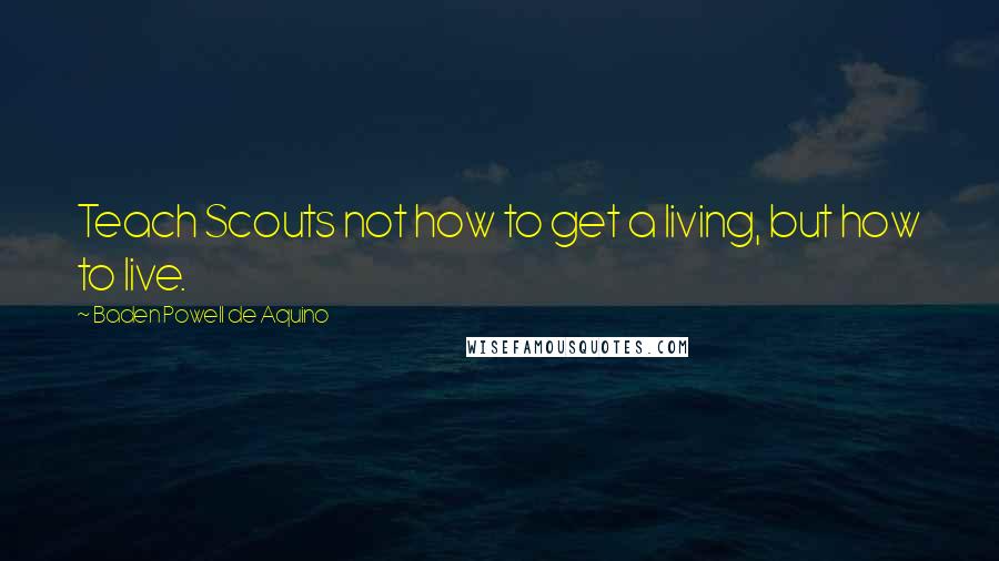 Baden Powell De Aquino Quotes: Teach Scouts not how to get a living, but how to live.