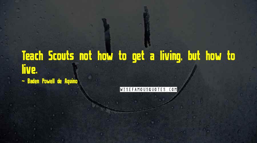 Baden Powell De Aquino Quotes: Teach Scouts not how to get a living, but how to live.