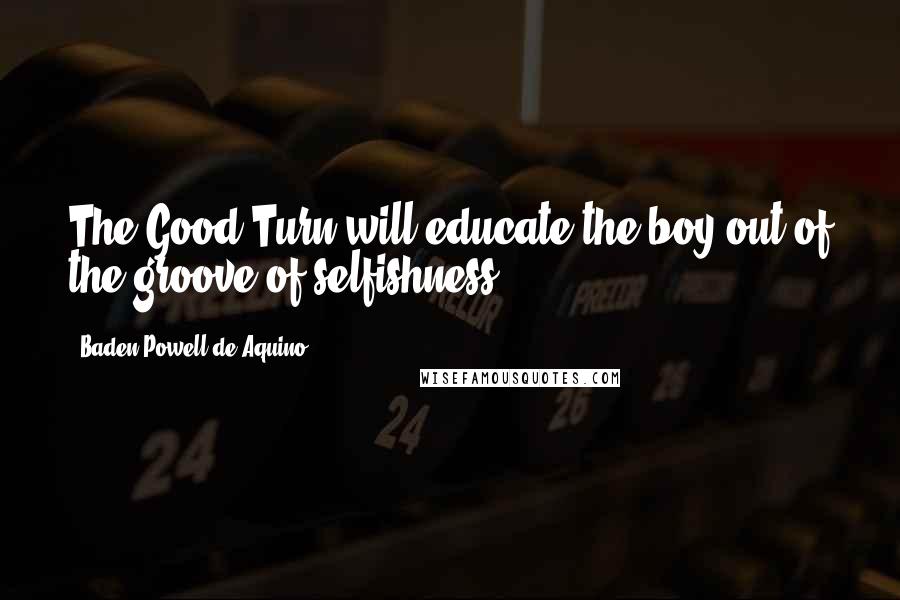 Baden Powell De Aquino Quotes: The Good Turn will educate the boy out of the groove of selfishness.