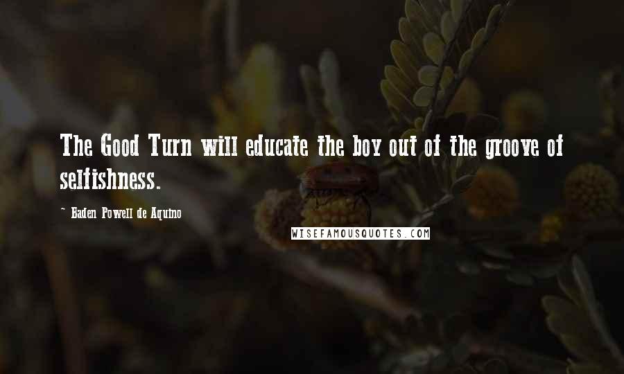 Baden Powell De Aquino Quotes: The Good Turn will educate the boy out of the groove of selfishness.