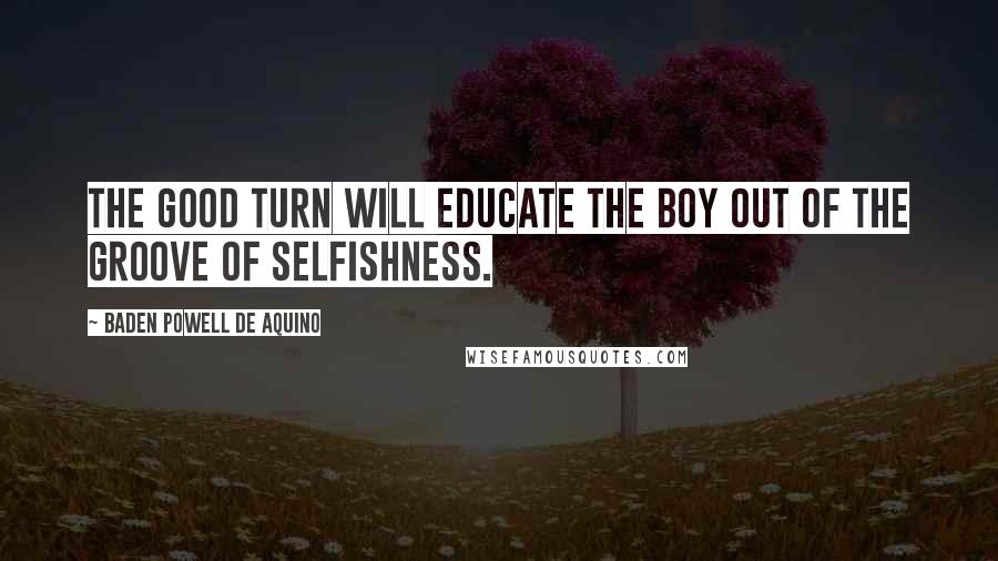 Baden Powell De Aquino Quotes: The Good Turn will educate the boy out of the groove of selfishness.