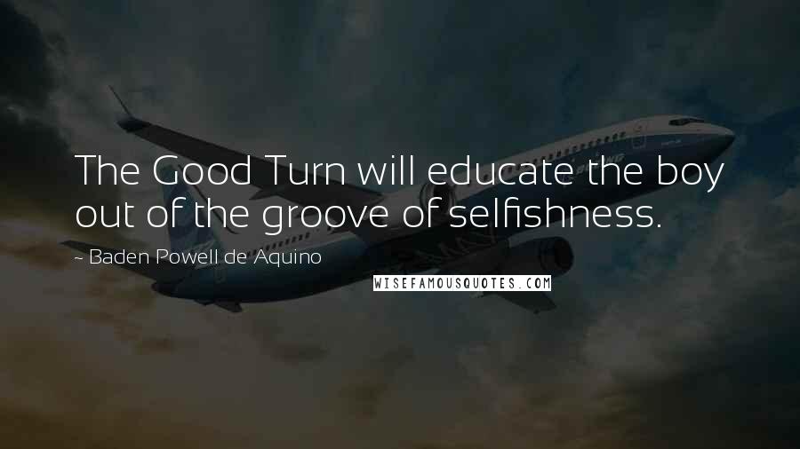 Baden Powell De Aquino Quotes: The Good Turn will educate the boy out of the groove of selfishness.